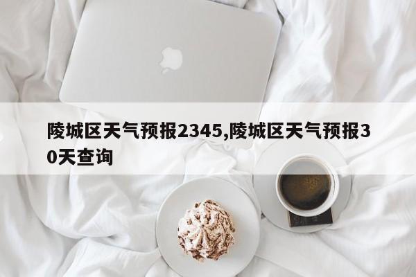 陵城区天气预报2345,陵城区天气预报30天查询