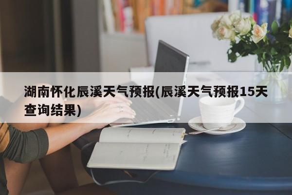 湖南怀化辰溪天气预报(辰溪天气预报15天查询结果)
