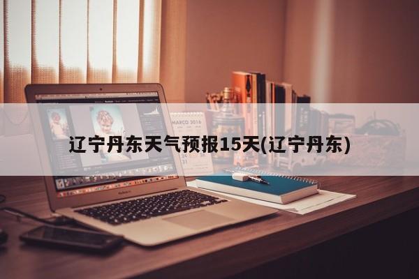 辽宁丹东天气预报15天(辽宁丹东)