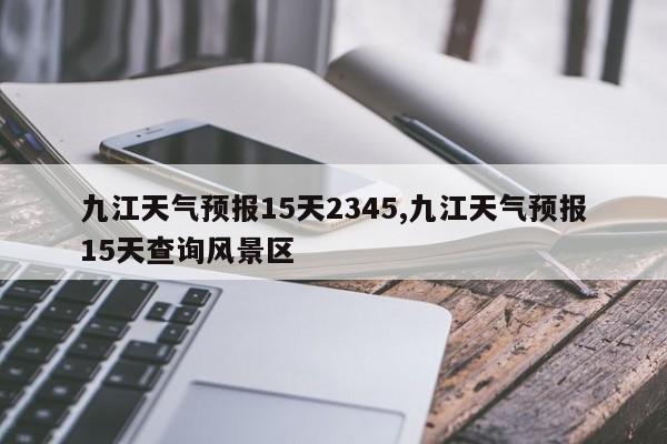 九江天气预报15天2345,九江天气预报15天查询风景区