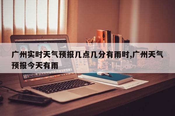 广州实时天气预报几点几分有雨时,广州天气预报今天有雨