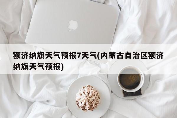 额济纳旗天气预报7天气(内蒙古自治区额济纳旗天气预报)