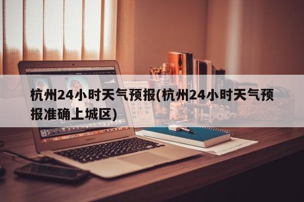 杭州24小时天气预报(杭州24小时天气预报准确上城区)