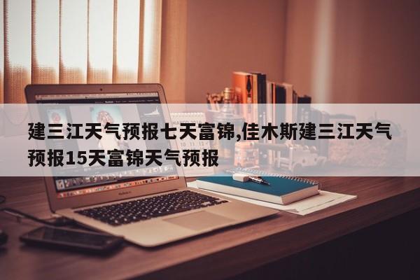 建三江天气预报七天富锦,佳木斯建三江天气预报15天富锦天气预报