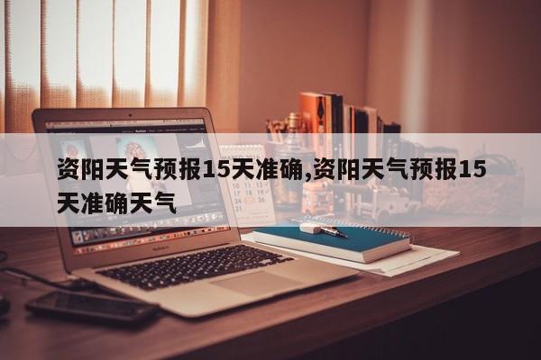 资阳天气预报15天准确,资阳天气预报15天准确天气