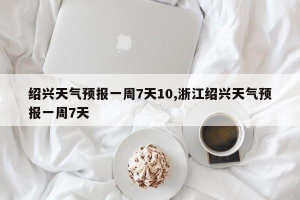 绍兴天气预报一周7天10,浙江绍兴天气预报一周7天