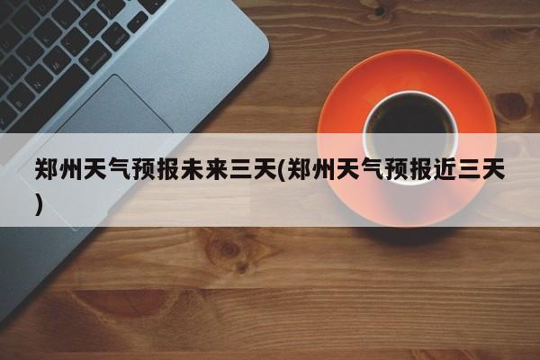 郑州天气预报未来三天(郑州天气预报近三天)