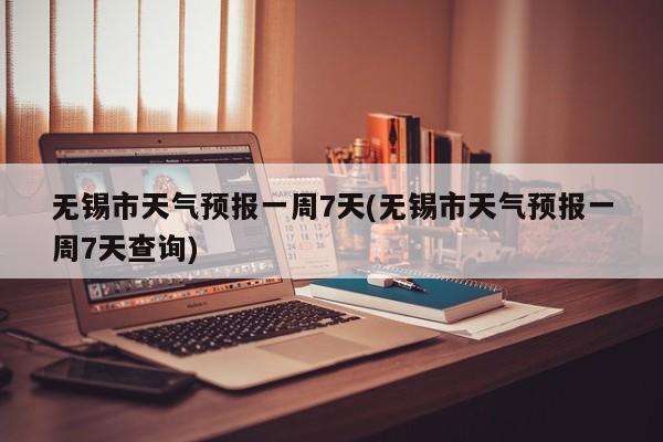 无锡市天气预报一周7天(无锡市天气预报一周7天查询)