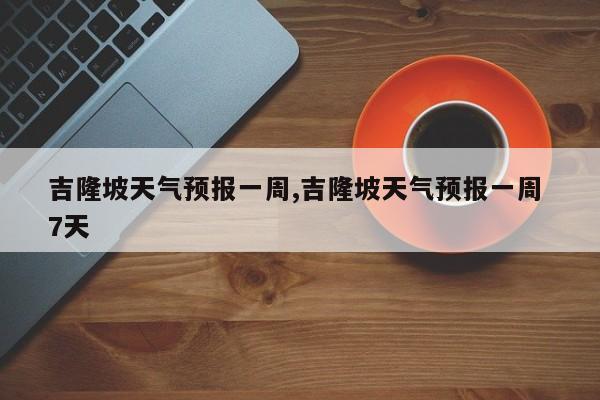 吉隆坡天气预报一周,吉隆坡天气预报一周 7天