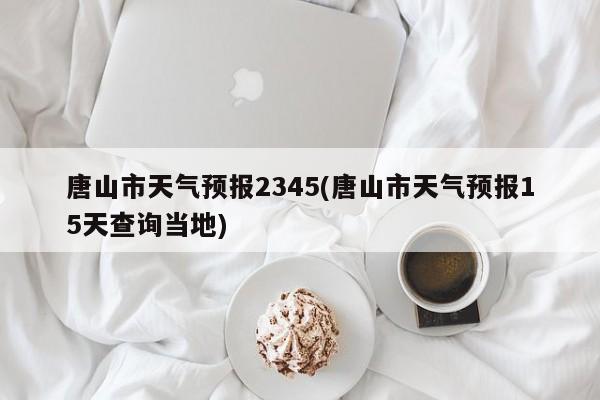 唐山市天气预报2345(唐山市天气预报15天查询当地)