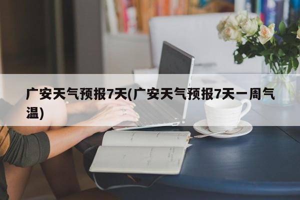 广安天气预报7天(广安天气预报7天一周气温)