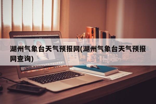 湖州气象台天气预报网(湖州气象台天气预报网查询)