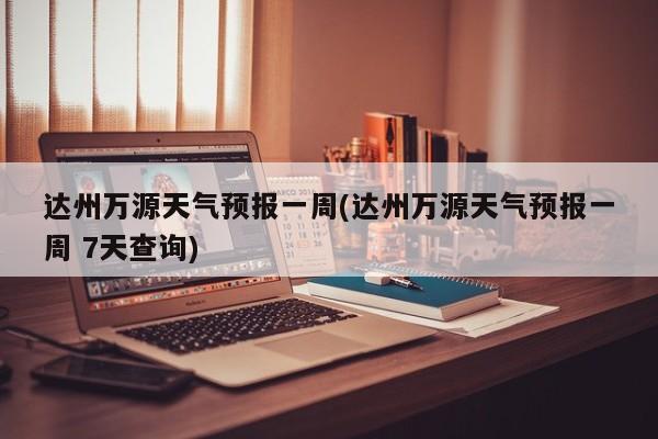 达州万源天气预报一周(达州万源天气预报一周 7天查询)