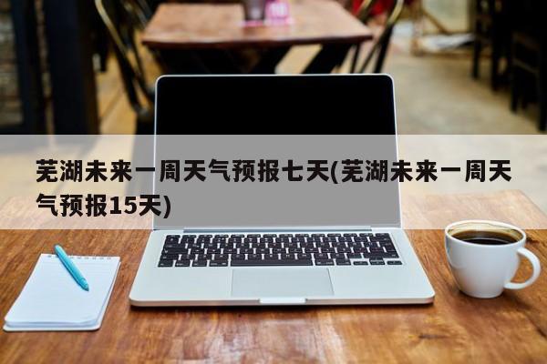 芜湖未来一周天气预报七天(芜湖未来一周天气预报15天)