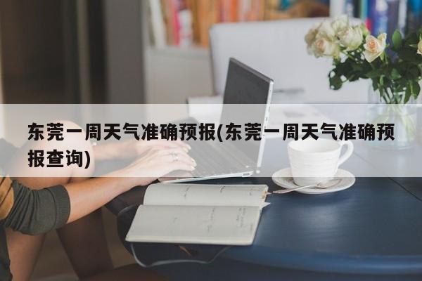 东莞一周天气准确预报(东莞一周天气准确预报查询)