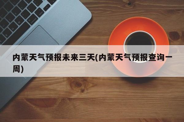 内蒙天气预报未来三天(内蒙天气预报查询一周)