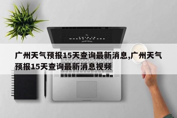 广州天气预报15天查询最新消息,广州天气预报15天查询最新消息视频