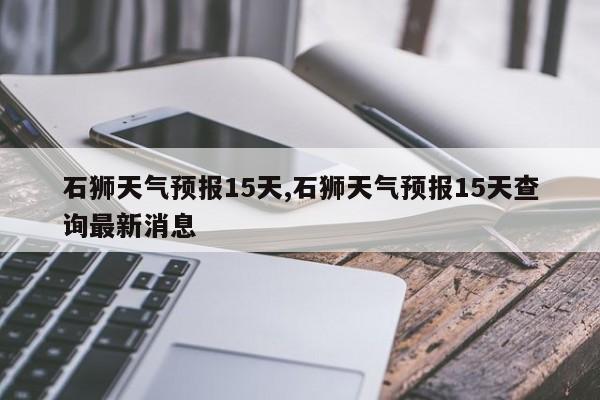 石狮天气预报15天,石狮天气预报15天查询最新消息