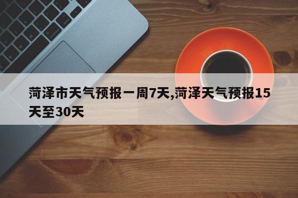 菏泽市天气预报一周7天,菏泽天气预报15天至30天