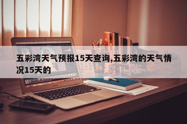五彩湾天气预报15天查询,五彩湾的天气情况15天的