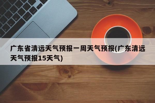 广东省清远天气预报一周天气预报(广东清远天气预报15天气) 第1张