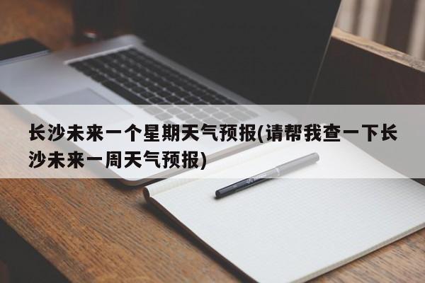 长沙未来一个星期天气预报(请帮我查一下长沙未来一周天气预报)