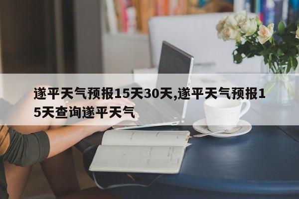 遂平天气预报15天30天,遂平天气预报15天查询遂平天气