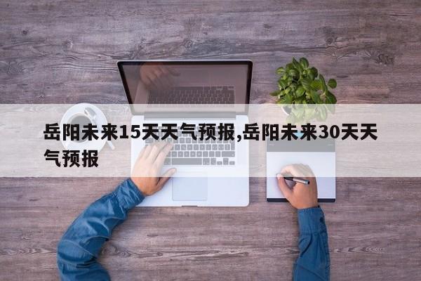 岳阳未来15天天气预报,岳阳未来30天天气预报 第1张