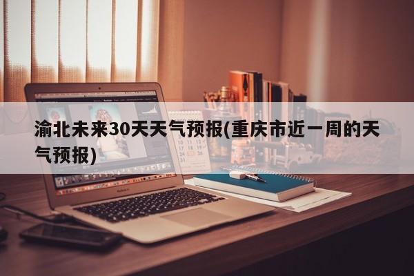 渝北未来30天天气预报(重庆市近一周的天气预报)
