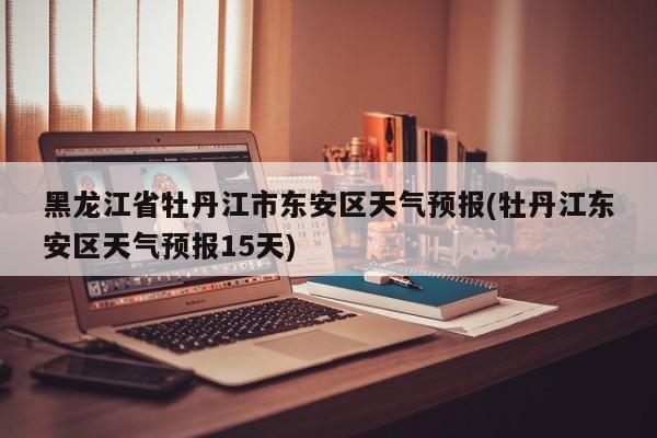 黑龙江省牡丹江市东安区天气预报(牡丹江东安区天气预报15天)