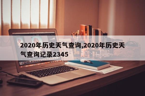 2020年历史天气查询,2020年历史天气查询记录2345