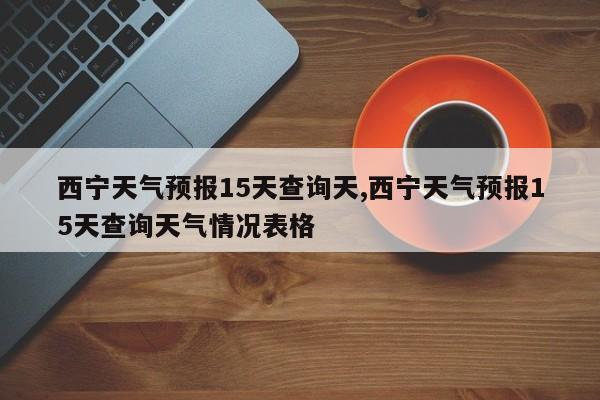 西宁天气预报15天查询天,西宁天气预报15天查询天气情况表格