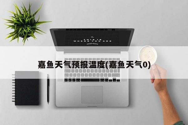 嘉鱼天气预报温度(嘉鱼天气0)