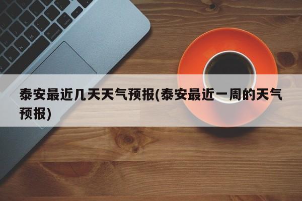 泰安最近几天天气预报(泰安最近一周的天气预报)