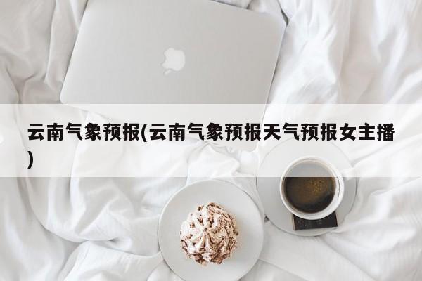 云南气象预报(云南气象预报天气预报女主播)