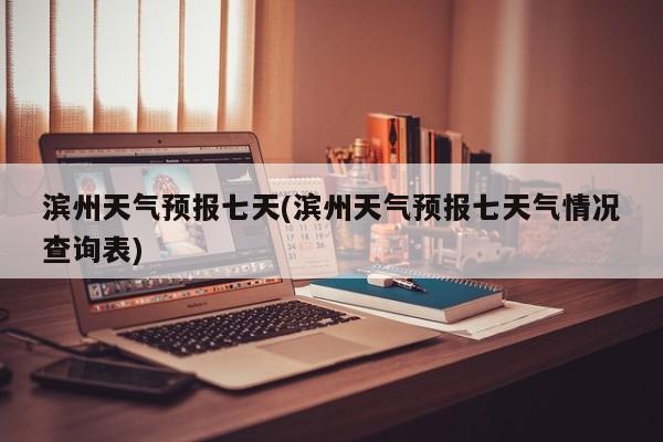 滨州天气预报七天(滨州天气预报七天气情况查询表)