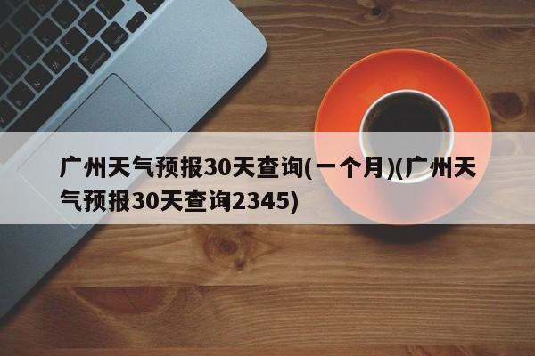 广州天气预报30天查询(一个月)(广州天气预报30天查询2345)