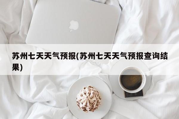 苏州七天天气预报(苏州七天天气预报查询结果)