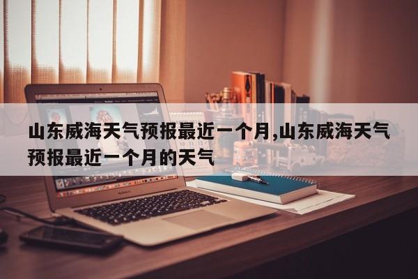 山东威海天气预报最近一个月,山东威海天气预报最近一个月的天气