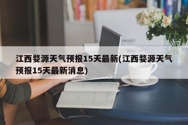 江西婺源天气预报15天最新(江西婺源天气预报15天最新消息)