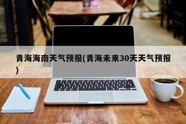 青海海南天气预报(青海未来30天天气预报) 第1张