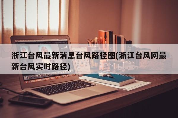 浙江台风最新消息台风路径图(浙江台风网最新台风实时路径)