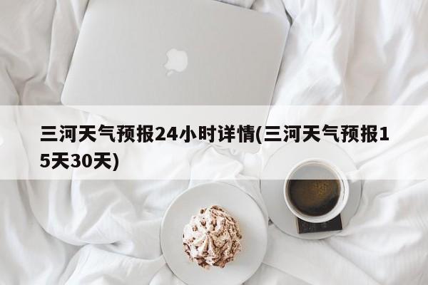 三河天气预报24小时详情(三河天气预报15天30天)