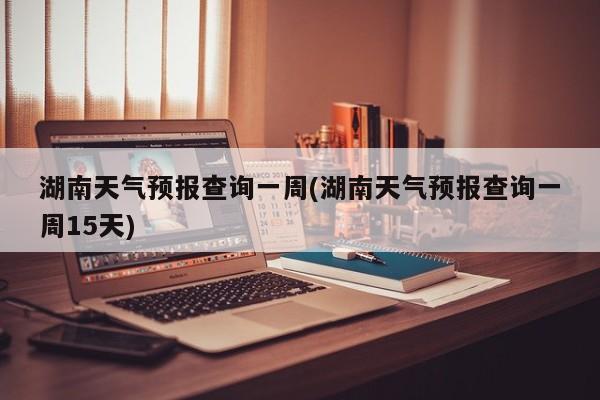 湖南天气预报查询一周(湖南天气预报查询一周15天)