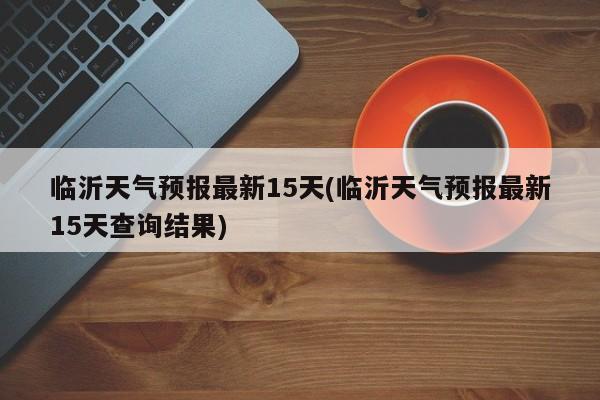 临沂天气预报最新15天(临沂天气预报最新15天查询结果)