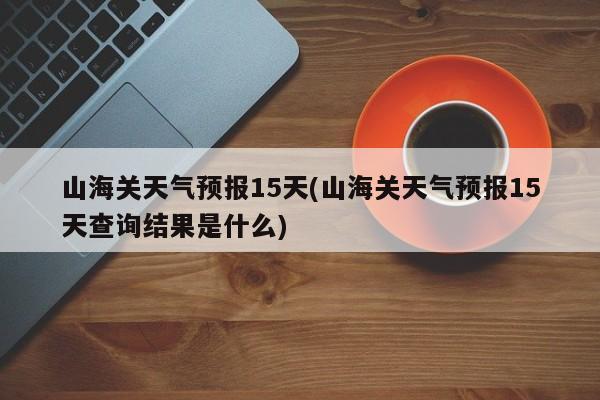 山海关天气预报15天(山海关天气预报15天查询结果是什么)