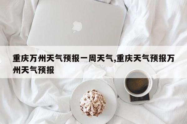 重庆万州天气预报一周天气,重庆天气预报万州天气预报