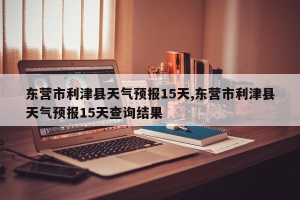 东营市利津县天气预报15天,东营市利津县天气预报15天查询结果