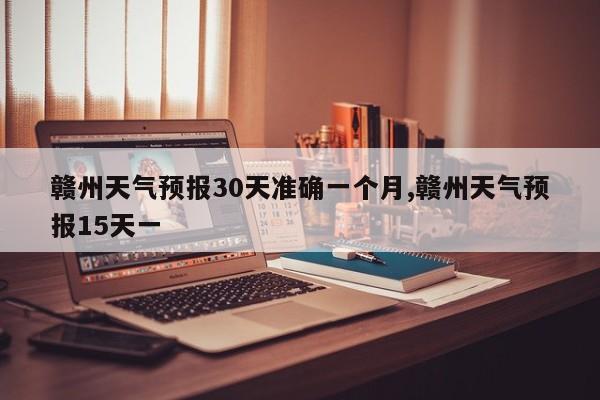 赣州天气预报30天准确一个月,赣州天气预报15天一