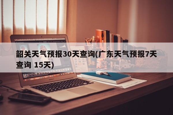 韶关天气预报30天查询(广东天气预报7天查询 15天)